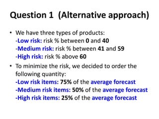 Question 1 (Alternative approach)
• We have three types of products:
-Low risk: risk % between 0 and 40
-Medium risk: risk % between 41 and 59
-High risk: risk % above 60
• To minimize the risk, we decided to order the
following quantity:
-Low risk items: 75% of the average forecast
-Medium risk items: 50% of the average forecast
-High risk items: 25% of the average forecast
 