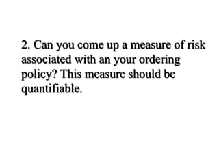 2. Can you come up a measure of risk
associated with an your ordering
policy? This measure should be
quantifiable.
 