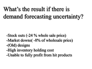 -Stock outs (-24 % whole sale price)
-Market downs( -8% of wholesale price)
-(Old) designs
-High inventory holding cost
-Unable to fully profit from hit products
What’s the result if there is
demand forecasting uncertainty?
 