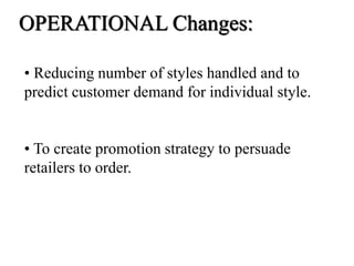 • Reducing number of styles handled and to
predict customer demand for individual style.
• To create promotion strategy to persuade
retailers to order.
OPERATIONAL Changes:
 
