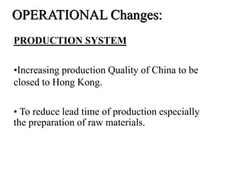 PRODUCTION SYSTEM
•Increasing production Quality of China to be
closed to Hong Kong.
• To reduce lead time of production especially
the preparation of raw materials.
OPERATIONAL Changes:
 