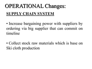 SUPPLY CHAIN SYSTEM
• Increase bargaining power with suppliers by
ordering via big supplier that can commit on
timeline
• Collect stock raw materials which is base on
Ski cloth production
OPERATIONAL Changes:
 