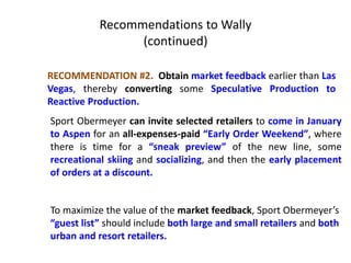 Recommendations to Wally
(continued)
RECOMMENDATION #2. Obtain market feedback earlier than Las
Vegas, thereby converting some Speculative Production to
Reactive Production.
Sport Obermeyer can invite selected retailers to come in January
to Aspen for an all-expenses-paid “Early Order Weekend”, where
there is time for a “sneak preview” of the new line, some
recreational skiing and socializing, and then the early placement
of orders at a discount.
To maximize the value of the market feedback, Sport Obermeyer’s
“guest list” should include both large and small retailers and both
urban and resort retailers.
 