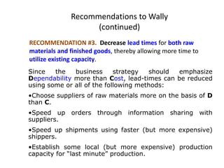 Recommendations to Wally
(continued)
RECOMMENDATION #3. Decrease lead times for both raw
materials and finished goods, thereby allowing more time to
utilize existing capacity.
Since the business strategy should emphasize
Dependability more than Cost, lead-times can be reduced
using some or all of the following methods:
•Choose suppliers of raw materials more on the basis of D
than C.
•Speed up orders through information sharing with
suppliers.
•Speed up shipments using faster (but more expensive)
shippers.
•Establish some local (but more expensive) production
capacity for “last minute” production.
 