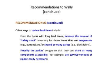 RECOMMENDATION #3 (continued)
Other ways to reduce lead times include:
From the items with long lead times, increase the amount of
“safety stock” inventory for those items that are inexpensive
(e.g., buttons) and/or shared by many parkas (e.g., black fabric).
Simplify the parkas’ designs so that they can share as many
components as possible. For example, are 100,000 varieties of
zippers really necessary?
Recommendations to Wally
(continued)
 