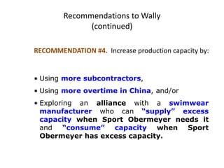 Recommendations to Wally
(continued)
RECOMMENDATION #4. Increase production capacity by:
• Using more subcontractors,
• Using more overtime in China, and/or
• Exploring an alliance with a swimwear
manufacturer who can “supply” excess
capacity when Sport Obermeyer needs it
and “consume” capacity when Sport
Obermeyer has excess capacity.
 
