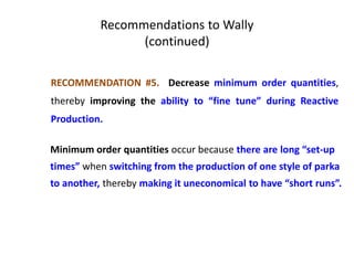 Recommendations to Wally
(continued)
RECOMMENDATION #5. Decrease minimum order quantities,
thereby improving the ability to “fine tune” during Reactive
Production.
Minimum order quantities occur because there are long “set-up
times” when switching from the production of one style of parka
to another, thereby making it uneconomical to have “short runs”.
 
