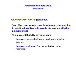 Recommendations to Wally
(continued)
Sport Obermeyer can decrease the minimum order quantities
by providing incentives to its suppliers to have more flexible
production lines.
This increased flexibility can come from:
Improved process design (e.g., a cellular production
system).
Improved equipment (e.g., more flexible cutting
machines).
RECOMMENDATION #5 (continued)
 