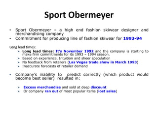 Sport Obermeyer
• Sport Obermeyer – a high end fashion skiwear designer and
merchandising company
• Commitment for producing line of fashion skiwear for 1993-94
Long lead times:
 Long lead times: It’s November 1992 and the company is starting to
make firm commitments for its 1993 – 1994 season.
 Based on experience, Intuition and sheer speculation
 No feedback from retailers (Las Vegas trade show in March 1993)
 Inaccurate forecasts of retailer demand
• Company’s inability to predict correctly (which product would
become best seller) resulted in:
 Excess merchandise and sold at deep discount
 Or company ran out of most popular items (lost sales)
 