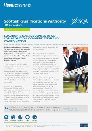 Scottish Qualiﬁcations Authority
IBM Connections
     CASE STUDY


SQA ADOPTS SOCIAL BUSINESS TO AID
COLLABORATION, COMMUNICATION AND
CO-ORDINATION
The Scottish Qualiﬁcations Authority-                        out any issues before we opened up
the body which creates and manages                           to everyone else.
exams for Scotland’s schools and
further aﬁeld – have become a social                         The other main task for the Early
business with the rollout of the ﬁrst                        Adopters was to populate the system
part of their Staff Social Portal –                          and get the conversation going ahead
IBM Connections.                                             of general opening. This created a
                                                             substantial amount of momentum
Using Connections they are better                            which we have carried on past the
                                                                                                                                                                             ity
able to communicate, collaborate and                         launch day. We started with around 15                                                                  odu
                                                                                                                                                                        ctiv
                                                                                                                                                                s pr tions
                                                                                                                                                            inesnterac
share information across their                               Early Adopters and grew to nearly 400                                                       us
                                                                                                                                                     st b ial i
                                                                                                                                                  boo soc
                                                                                                                                             s to h as
800-strong workforce. Even before                            in around three months (approximately                                    ec tion es suc
                                                                                                                                   onn sur
                                                                                                                              M C mea
going live there were nearly 400 initial                     half of the organisation).                                   d IB ter
                                                                                                                       use ove sof
                                                                                                                   SQAimpr
users, and 138 communities set up,                                                                                 and

dealing with work and socially-focused                       The system is in full swing with all
activities (like their ever-popular                          manner of conversations and networks
jogging club).                                               being built. I am delighted with the
                                                             overall response so far but we have
As Rob Gibson, Director of IT                                some ideas about how we can
commented “This has been a                                   reinvigorate the system should it
thoroughly enjoyable project from start                      require a helping hand in a few months
to ﬁnish. We spent a lot of time                             time. We also have a planned upgrade
researching how to best sell this type                       to a future version of Connections later
of solution to the organisation and then                     in the year. This will give users a great
setting up an “Early Adopters”                               uplift and help to keep the interest
community to test the set up and iron                        levels high.”


               The system is in full swing with all manner of conversations and                                    Rob Gibson, Director of IT,
               networks being built. I am delighted with the overall response.”                                    Scottish Qualiﬁcations Agency




INTELLIGENCE       FLEXIBLE     VIRTUALISATION    SOCIAL     SECURITY &
 & ANALYTICS    COLLABORATION                    BUSINESS   COMPLIANCE




a.    Seric Systems Ltd, Studio 2004, Abbey Mill Business Centre, Mile End Building, 12 Seedhill Road, Paisley, PA1 1JS.
t.    0141 561 1161 e. info@seric.co.uk w. seric.co.uk tw. @sericsystems
 