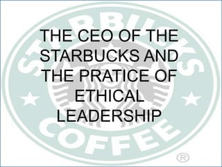 THE CEO OF THE
STARBUCKS AND
THE PRATICE OF
ETHICAL
LEADERSHIP
 