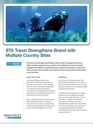 STA Travel Strengthens Brand with
Multiple Country Sites
         STA Travel is a world leader specializing in student travel, serving approximately six
         million customers spread across 90 countries and employing more than 2000 people
         worldwide. A firm believer in quickly delivering a variety of travel products, services and
         advice through a mix of channels, the company has more than 350 retail branches located
         around the world.


         About STA Travel                                 Challenge
         As the world‘s largest student travel            Over 80 percent of customers begin their
         organization, the STA Travel Web site is an      relationship with STA Travel on the internet.
         important communication tool for engaging        As a result, the STA Travel web site is a vitally
         potential clients. Enriching and broadening      important component to its marketing strategy
         the customer experience by providing             and gaining new business.
         convenient and serviceable access to multiple
         travel products, commodities and services is a   quot;Typically, STA Travel customers are looking
         necessary top priority for STA Travel.           to enrich their travel experiences through
                                                          online access to relevant products, services
         With 16 different web sites around the world,    and advice at anytime, from anywhere
         STA Travel wanted to find a cost-effective       in the world,quot; says Peter Liney, Chief
         way of ensuring a consistent, agreeable and      Operating Officer at STA Travel. quot;By providing
         homogenous, global Web presence for young,       innovative new facilities such as access to
         dynamic and knowledgeable individuals.           user generated travel logs and personal
                                                          recommendations, we can greatly increase the
                                                          appeal of our sites.quot;
 