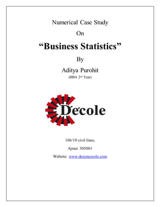 Numerical Case Study 
On 
“Business Statistics” 
By 
Aditya Purohit 
(BBA 2nd Year) 
106/10 civil lines, 
Ajmer 305001 
Website: www.dezyneecole.com 
 