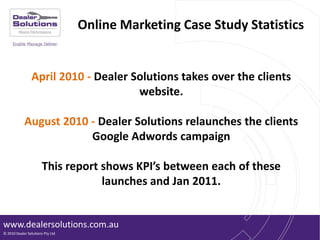 Online Marketing Case Study Statistics,[object Object],April 2010 - Dealer Solutions takes over the clients website.,[object Object],August 2010 - Dealer Solutions relaunches the clients Google Adwords campaign,[object Object],This report shows KPI’s between each of these launches and Jan 2011.,[object Object]