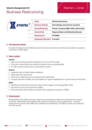 Interim Assignment 01                                                             Stephen J Jones
Business Restructuring

                                       Client                    Stiefel Laboratories

                                       Business Activity         Dermatology and skincare products

                                       Annual Revenues           Private company. $600 million (estimated)

                                       Interim Role              Regional Sales and Marketing Director

                                       Reporting To              VP EMEA

                                       Assignment Duration 6 months


› The Business Need
  Complete the restructuring of Stiefel operations in Greece and Ireland and identify opportunities for expansion
  of business in EMEA region.



› Value Added
  Ireland
  › Sales and marketing operation reorganized on time and within budget
  › Third-party medical sales force trained and tasked to take up responsibilities
  › £1 million revenue business set on sound path for growth

  Greece
  › Leadership team at Stiefel Greece established
  › Stiefel sales team restructured
  › Performance related pay structure designed and implemented
  › Company returned to stability and sound platform for growth established from current revenues of $750,000

  Other
  › Identiﬁed and implemented expansion opportunities in Nigeria and emerging Baltic states
  › Executed two new product launches in EMEA
  › Introduced best practice distributor selection and management processes in EMEA




› Conclusion
  Reorganisation of the Stiefel business in Ireland was successfully completed and positioned the company
  for growth. Stiefel Greece was stabilised after a period of disruption and poor performance. Important
  opportunities for growth within EMEA were identiﬁed and implemented. The EMEA business was positioned
  for further growth.




 +44 (0)1628 529085           +44 (0)1628 532349          +44 (0)7974 662798            kilimanjaro.co@btinternet.com
 
