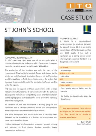 CASE STUDY
ST JOHN’S SCHOOL
                                                                       ST JOHN’S FACTFILE
                                                                       St     John’s   is   a      co-educational
                                                                       comprehensive for students between
                                                                       the ages of 11 and 18. It is set in the
                                                                       historic town of Marlborough and has
                                                                       over 1,600 pupils. It has built a
                                                                       reputation as a caring school which
IMPROVING REPORT QUALITY                                               sets very high academic standards in a
St John’s was very clear about one of its key goals when it
                                                                       disciplined environment.
considered re-equipping its Reprographics Department: it needed
to produce student reports as high-quality A5 booklets.
                                                                       LOCATION
The production of the booklets was only the start of the                Marlborough
requirement. They had to be printed, folded and stapled by the         BUSINESS SECTOR
printer or multifunctional producing them as no staff member            Education
would be available to finish them. Furthermore, the system had         SIZE
to prove its compatibility with the specialised software used to        1,600 students
write the reports.                                                     CHALLENGES
ITQ was able to support all these requirements with a single            Poor quality reports being sent to
networked multifunctional. It worked closely with the software          parents
developer to iron out any compatibility issues prior to installation
                                                                        No facility to allocate print costs by
so the reprographics staff at St John’s were productive from day
                                                                        department
one of the deployment.

To capitalise on the new equipment, a training program was
rolled out over a six-week period to ensure that the operators         “      We were confident ITQ’s solution
were fully conversant with new facilities it offered.                  would give us the reports we needed.
The initial deployment was so successful that it has since been        That they would be so simple to
followed by the installation of a further six monochrome and           produce was a bonus.
three colour multifunctionals.
                                                                                                       Barry Worth
                                                                                                                   ”
                                                                                                                   .




ITQ has configured all of the devices to support network printing                               Bursar, St John’s School

and scanning. Its Print Control Solution simplifies device
management and access.
 
