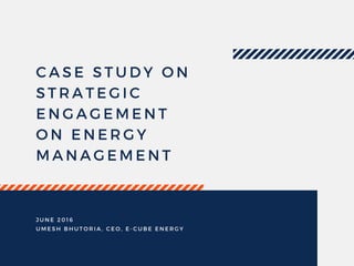 CASE STUDY ON
STRATEGIC
ENGAGEMENT
ON ENERGY
MANAGEMENT
JUNE 2016
UMESH BHUTORIA, CEO, E- CUBE ENERGY
 