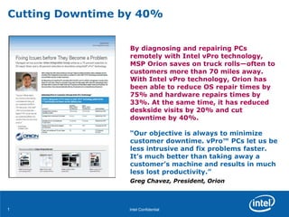 Intel Confidential11
By diagnosing and repairing PCs
remotely with Intel vPro technology,
MSP Orion saves on truck rolls—often to
customers more than 70 miles away.
With Intel vPro technology, Orion has
been able to reduce OS repair times by
75% and hardware repairs times by
33%. At the same time, it has reduced
deskside visits by 20% and cut
downtime by 40%.
“Our objective is always to minimize
customer downtime. vPro™ PCs let us be
less intrusive and fix problems faster.
It’s much better than taking away a
customer’s machine and results in much
less lost productivity.”
Greg Chavez, President, Orion
Cutting Downtime by 40%
 