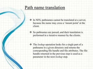 Path name translation 
 In NFS, pathnames cannot be translated at a server, 
because the name may cross a ‘mount point’ at the 
client. 
 So pathnames are parsed, and their translation is 
performed in a iterative manner by the clients. 
 The lookup operation looks for a single part of a 
pathname in a given directory and returns the 
corresponding file handle and file attributes. The file 
handle returned in the previous step is used as a 
parameter in the next lookup step. 
 