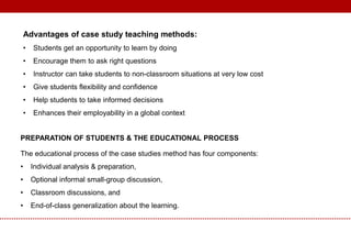 Advantages of case study teaching methods:
• Students get an opportunity to learn by doing
• Encourage them to ask right questions
• Instructor can take students to non-classroom situations at very low cost
• Give students flexibility and confidence
• Help students to take informed decisions
• Enhances their employability in a global context
PREPARATION OF STUDENTS & THE EDUCATIONAL PROCESS
The educational process of the case studies method has four components:
• Individual analysis & preparation,
• Optional informal small-group discussion,
• Classroom discussions, and
• End-of-class generalization about the learning.
 