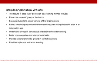 RESULTS OF CASE STUDY METHODS:
• The results of case study discussion as a learning method include:
• Enhances students’ grasp of the theory
• Exposes students to actual working of the Organizations
• Reflect the ambiguity and uneven decisions required in Organizations even in an
information age
• Understand divergent perspective and resolve misunderstanding
• Better communication and interpersonal skills
• Provide options for middle ground in conflict situations
• Provides a piece of real world learning
 