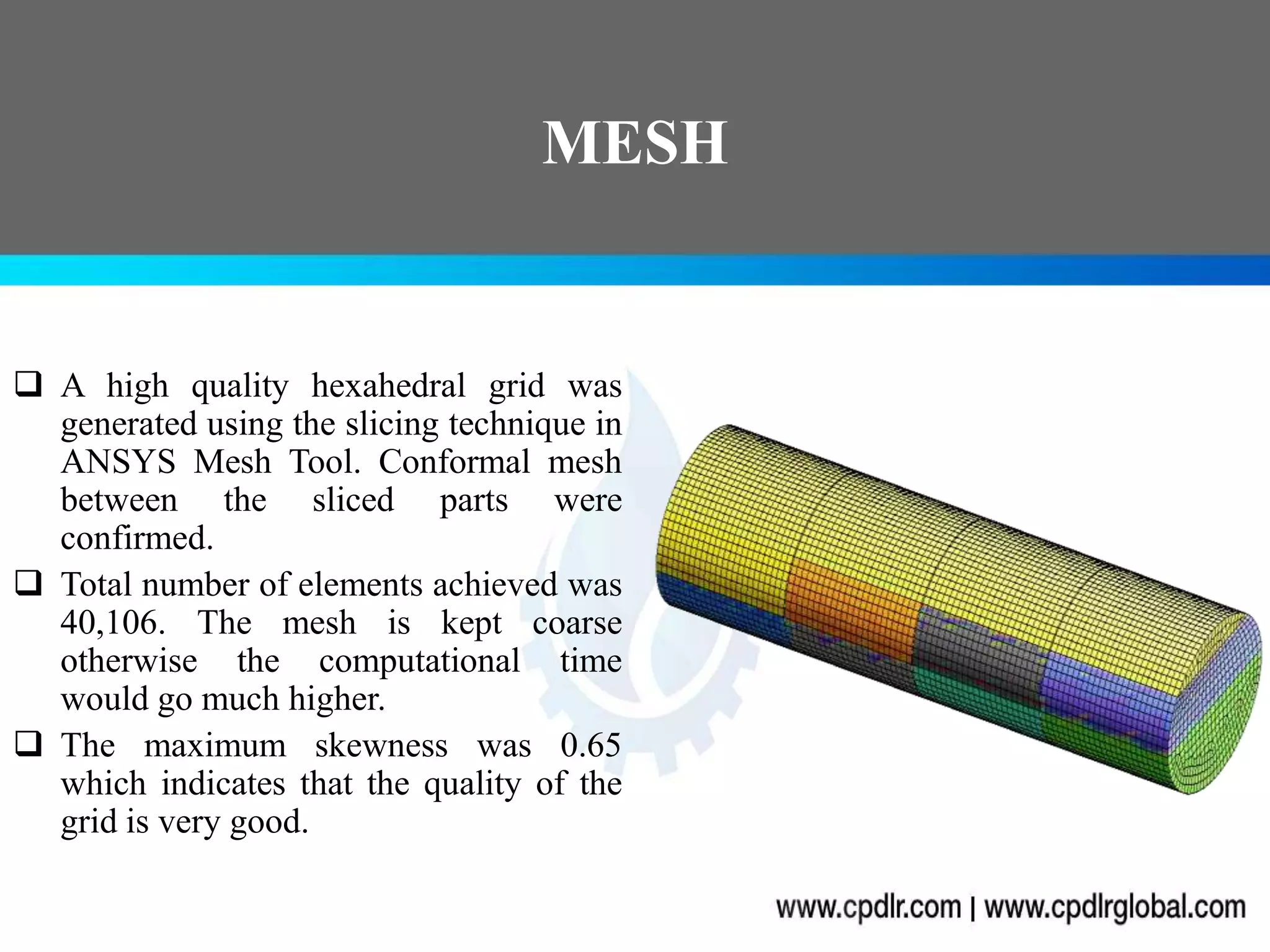 MESH
 A high quality hexahedral grid was
generated using the slicing technique in
ANSYS Mesh Tool. Conformal mesh
between the sliced parts were
confirmed.
 Total number of elements achieved was
40,106. The mesh is kept coarse
otherwise the computational time
would go much higher.
 The maximum skewness was 0.65
which indicates that the quality of the
grid is very good.
 