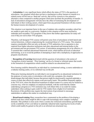 Articulation A very significant factor which affects the status of TVE is the question of
articulation. Any program which does not have a mechanism to allow learners to transfer to a
related course will be seen as ‘dead end’ activity, that will be viewed as a less attractive
alternative when compared to another program which does facilitate the possibility of transfer. A
lack of articulation arrangements will also have the effect of restraining the development of
individuals in their working careers, which apart from any personal frustration will also restrict
the human resource development of a nation.
This situation is an important factor in the case of students who complete secondary school but
are unable to gain entry to a university. Students in this situation will be more inclined to
undertake post-secondary TVE programs if they know that further opportunities for study will
exist if they do well in their TVE program.
Therefore, well designed TVE courses will permit some form of articulation in both lateral and
vertical directions, without compromising the vocational thrust of a TVE course. This situation
requires considerable effort not only on the part of TVE authorities, but co-operation is also
required from higher education institutions and other educational and training bodies in the
government and non-government TVE sectors. If articulation arrangements are to be effective, it
is essential that a national educational framework exists, which defines all levels of education
and training, so as to avoid the problem of attempting to deal with a multiplicity of approaches to
program classification.
Recognition of Learning Intertwined with the question of articulation is the notion of
‘recognition of prior learning’. ‘Prior learning’ can be of a formal or informal nature that results
in the formation of competencies which could be related to an educational level.
Prior learning could be obtained by an individual in a institutional setting, a course undertaken at
a industry training centre, or in a informal way on-the-job.
When prior learning attained by an individual is not recognised by an educational institution for
the purposes of course entry or articulation with credit into a program, this situation
disadvantages that individual, because that person might be unnecessarily required undertake a
course of study that effectively repeats work previously learnt. This problem frequently applies
at the TVE level, where the theoretical treatment of subject matter in a course may be treated in a
concrete way, with less emphasis on analytical methods, with the result that the student
undertaking a program at a TVE institution may well obtain little or no credit for studies
undertaken when seeking to gain credit for TVE studies from a higher level institution.
Resolution of this problem may require the intervention of government to encourage
stakeholders to address this matter in a methodical way.
Broad based training Many researchers have commented on the problem of developing a
skilled work force which might be able to cope with increasingly more complex workplace
demands. This problem is more acute when a country has witnessed extraordinary growth based
on the availability of low-cost labour to undertake industrial tasks requiring low levels of skill,
which could readily be gained on the job in an informal non-structured way.
 