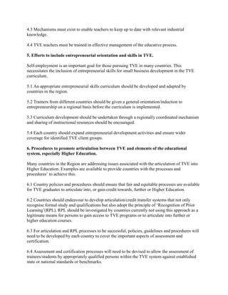 4.3 Mechanisms must exist to enable teachers to keep up to date with relevant industrial
knowledge.
4.4 TVE teachers must be trained in effective management of the educative process.
5. Efforts to include entrepreneurial orientation and skills in TVE.
Self-employment is an important goal for those pursuing TVE in many countries. This
necessitates the inclusion of entrepreneurial skills for small business development in the TVE
curriculum.
5.1 An appropriate entrepreneurial skills curriculum should be developed and adapted by
countries in the region.
5.2 Trainers from different countries should be given a general orientation/induction to
entrepreneurship on a regional basis before the curriculum is implemented.
5.3 Curriculum development should be undertaken through a regionally coordinated mechanism
and sharing of instructional resources should be encouraged.
5.4 Each country should expand entrepreneurial development activities and ensure wider
coverage for identified TVE client groups.
6. Procedures to promote articulation between TVE and elements of the educational
system, especially Higher Education.
Many countries in the Region are addressing issues associated with the articulation of TVE into
Higher Education. Examples are available to provide countries with the processes and
procedures’ to achieve this.
6.1 Country policies and procedures should ensure that fair and equitable processes are available
for TVE graduates to articulate into, or gain credit towards, further or Higher Education.
6.2 Countries should endeavour to develop articulation/credit transfer systems that not only
recognise formal study and qualifications but also adopt the principle of ‘Recognition of Prior
Learning’(RPL). RPL should be investigated by countries currently not using this approach as a
legitimate means for persons to gain access to TVE programs or to articulate into further or
higher education courses.
6.3 For articulation and RPL processes to be successful, policies, guidelines and procedures will
need to be developed by each country to cover the important aspects of assessment and
certification.
6.4 Assessment and certification processes will need to be devised to allow the assessment of
trainees/students by appropriately qualified persons within the TVE system against established
state or national standards or benchmarks.
 