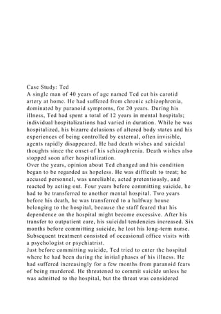 Case Study: Ted
A single man of 40 years of age named Ted cut his carotid
artery at home. He had suffered from chronic schizophrenia,
dominated by paranoid symptoms, for 20 years. During his
illness, Ted had spent a total of 12 years in mental hospitals;
individual hospitalizations had varied in duration. While he was
hospitalized, his bizarre delusions of altered body states and his
experiences of being controlled by external, often invisible,
agents rapidly disappeared. He had death wishes and suicidal
thoughts since the onset of his schizophrenia. Death wishes also
stopped soon after hospitalization.
Over the years, opinion about Ted changed and his condition
began to be regarded as hopeless. He was difficult to treat; he
accused personnel, was unreliable, acted pretentiously, and
reacted by acting out. Four years before committing suicide, he
had to be transferred to another mental hospital. Two years
before his death, he was transferred to a halfway house
belonging to the hospital, because the staff feared that his
dependence on the hospital might become excessive. After his
transfer to outpatient care, his suicidal tendencies increased. Six
months before committing suicide, he lost his long-term nurse.
Subsequent treatment consisted of occasional office visits with
a psychologist or psychiatrist.
Just before committing suicide, Ted tried to enter the hospital
where he had been during the initial phases of his illness. He
had suffered increasingly for a few months from paranoid fears
of being murdered. He threatened to commit suicide unless he
was admitted to the hospital, but the threat was considered
 