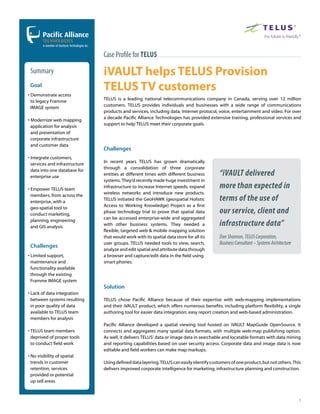 Case Proﬁle for Telus

 Summary                        iVAULT helps TELUS Provision
 Goal
• Demonstrate access
                                TELUS TV customers
                                TELUS is a leading national telecommunications company in Canada, serving over 12 million
  to legacy Framme
                                customers. TELUS provides individuals and businesses with a wide range of communications
  IMAGE system
                                products and services, including data, Internet protocol, voice, entertainment and video. For over
                                a decade Pacific Alliance Technologies has provided extensive training, professional services and
• Modernize web mapping
                                support to help TELUS meet their corporate goals.
  application for analysis
  and presentation of
  corporate infrastructure
  and customer data
                                Challenges
• Integrate customers,
                                In recent years TELUS has grown dramatically
  services and infrastructure
                                through a consolidation of three corporate
  data into one database for
  enterprise use
                                entities at different times with different business        “iVAULT delivered
                                systems. They’d recently made huge investment in
• Empower TELUS team
                                infrastructure to increase Internet speeds, expand         more than expected in
                                wireless networks and introduce new products.
  members, from across the
  enterprise, with a
                                TELUS initiated the GeoHAWK (geospatial Holistic           terms of the use of
                                Access to Working Knowledge) Project as a first
  geo-spatial tool to
  conduct marketing,
                                phase technology trial to prove that spatial data          our service, client and
                                can be accessed enterprise-wide and aggregated
  planning, engineering
  and GIS analysis
                                with other business systems. They needed a                 infrastructure data”
                                flexible, targeted web & mobile mapping solution
                                that would work with its spatial data store for all its    Dan Shannon, TELUS Corporation,
                                user groups. TELUS needed tools to view, search,           Business Consultant – Systems Architecture
 Challenges
                                analyze and edit spatial and attribute data through
• Limited support,              a browser and capture/edit data in the field using
  maintenance and               smart phones.
  functionality available
  through the existing
  Framme IMAGE system
                                Solution
• Lack of data integration
  between systems resulting     TELUS chose Pacific Alliance because of their expertise with web-mapping implementations
  in poor quality of data       and their iVAULT product, which offers numerous benefits, including platform flexibility, a single
  available to TELUS team       authoring tool for easier data integration, easy report creation and web-based administration.
  members for analysis
                                Pacific Alliance developed a spatial viewing tool hosted on iVAULT MapGuide OpenSource. It
• TELUS team members            connects and aggregates many spatial data formats, with multiple web-map publishing option.
  deprived of proper tools      As well, it delivers TELUS’ data or image data in searchable and locatable formats with data mining
  to conduct field work         and reporting capabilities based on user security access. Corporate data and image data is now
                                editable and field workers can make map markups.
• No visibility of spatial
  trends in customer            Using defined data layering, TELUS can easily identify customers of one product, but not others. This
  retention, services           delivers improved corporate intelligence for marketing, infrastructure planning and construction.
  provided or potential
  up sell areas



                                                                                                                                        1
 