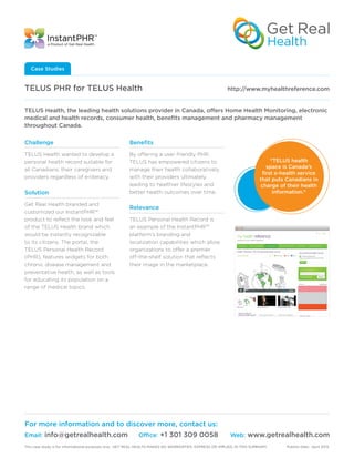 Challenge
TELUS Health wanted to develop a
personal health record suitable for
all Canadians, their caregivers and
providers regardless of e-literacy.
Solution
Get Real Health branded and
customized our InstantPHR™
product to reflect the look and feel
of the TELUS Health brand which
would be instantly recognizable
to its citizens. The portal, the
TELUS Personal Health Record
(PHR), features widgets for both
chronic disease management and
preventative health, as well as tools
for educating its population on a
range of medical topics.
Benefits
By offering a user friendly PHR,
TELUS has empowered citizens to
manage their health collaboratively
with their providers ultimately
leading to healthier lifestyles and
better health outcomes over time.
Relevance
TELUS Personal Health Record is
an example of the InstantPHR™
platform’s branding and
localization capabilities which allow
organizations to offer a premier
off-the-shelf solution that reflects
their image in the marketplace.
TELUS PHR for TELUS Health	 	 http://www.myhealthreference.com
Case Studies
TELUS Health, the leading health solutions provider in Canada, offers Home Health Monitoring, electronic
medical and health records, consumer health, benefits management and pharmacy management
throughout Canada.
For more information and to discover more, contact us:
Email: info@getrealhealth.com	 Office: +1 301 309 0058	 Web: www.getrealhealth.com
“TELUS health
space is Canada’s
first e-health service
that puts Canadians in
charge of their health
information.”
This case study is for informational purposes only. GET REAL HEALTH MAKES NO WARRANTIES, EXPRESS OR IMPLIED, IN THIS SUMMARY.	 Publish Date: April 2013.
 