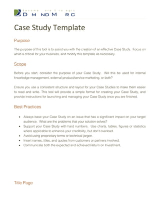 Case Study Template
Purpose

The purpose of this tool is to assist you with the creation of an effective Case Study. Focus on
what is critical for your business, and modify this template as necessary.


Scope

Before you start, consider the purpose of your Case Study. Will this be used for internal
knowledge management, external product/service marketing, or both?


Ensure you use a consistent structure and layout for your Case Studies to make them easier
to read and write. This tool will provide a simple format for creating your Case Study, and
provide instructions for launching and managing your Case Study once you are finished.


Best Practices

   •   Always base your Case Study on an issue that has a significant impact on your target
       audience. What are the problems that your solution solves?
   •   Support your Case Study with hard numbers. Use charts, tables, figures or statistics
       where applicable to enhance your credibility, but don’t overload.
   •   Avoid using proprietary terms or technical jargon.
   •   Insert names, titles, and quotes from customers or partners involved.
   •   Communicate both the expected and achieved Return on Investment.




Title Page
 