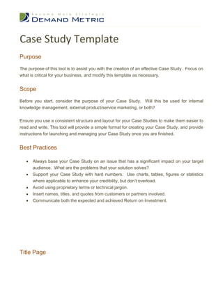 Case Study Template
Purpose
The purpose of this tool is to assist you with the creation of an effective Case Study. Focus on
what is critical for your business, and modify this template as necessary.


Scope

Before you start, consider the purpose of your Case Study. Will this be used for internal
knowledge management, external product/service marketing, or both?


Ensure you use a consistent structure and layout for your Case Studies to make them easier to
read and write. This tool will provide a simple format for creating your Case Study, and provide
instructions for launching and managing your Case Study once you are finished.


Best Practices

      Always base your Case Study on an issue that has a significant impact on your target
      audience. What are the problems that your solution solves?


      Support your Case Study with hard numbers. Use charts, tables, figures or statistics
      where applicable to enhance your credibility, but don’t overload.


      Avoid using proprietary terms or technical jargon.


      Insert names, titles, and quotes from customers or partners involved.


      Communicate both the expected and achieved Return on Investment.

1.Introduction

      Provide a brief overview of your business.
      Describe the organization and key executives who were involved.
 