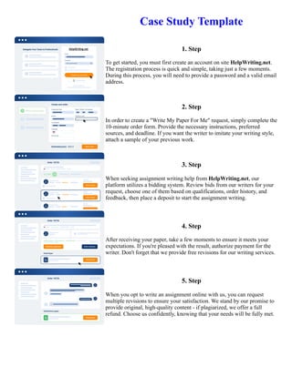 Case Study Template
1. Step
To get started, you must first create an account on site HelpWriting.net.
The registration process is quick and simple, taking just a few moments.
During this process, you will need to provide a password and a valid email
address.
2. Step
In order to create a "Write My Paper For Me" request, simply complete the
10-minute order form. Provide the necessary instructions, preferred
sources, and deadline. If you want the writer to imitate your writing style,
attach a sample of your previous work.
3. Step
When seeking assignment writing help from HelpWriting.net, our
platform utilizes a bidding system. Review bids from our writers for your
request, choose one of them based on qualifications, order history, and
feedback, then place a deposit to start the assignment writing.
4. Step
After receiving your paper, take a few moments to ensure it meets your
expectations. If you're pleased with the result, authorize payment for the
writer. Don't forget that we provide free revisions for our writing services.
5. Step
When you opt to write an assignment online with us, you can request
multiple revisions to ensure your satisfaction. We stand by our promise to
provide original, high-quality content - if plagiarized, we offer a full
refund. Choose us confidently, knowing that your needs will be fully met.
Case Study Template Case Study Template
 