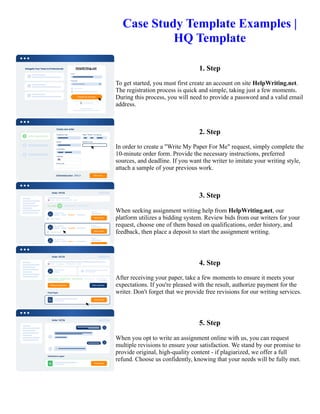 Case Study Template Examples |
HQ Template
1. Step
To get started, you must first create an account on site HelpWriting.net.
The registration process is quick and simple, taking just a few moments.
During this process, you will need to provide a password and a valid email
address.
2. Step
In order to create a "Write My Paper For Me" request, simply complete the
10-minute order form. Provide the necessary instructions, preferred
sources, and deadline. If you want the writer to imitate your writing style,
attach a sample of your previous work.
3. Step
When seeking assignment writing help from HelpWriting.net, our
platform utilizes a bidding system. Review bids from our writers for your
request, choose one of them based on qualifications, order history, and
feedback, then place a deposit to start the assignment writing.
4. Step
After receiving your paper, take a few moments to ensure it meets your
expectations. If you're pleased with the result, authorize payment for the
writer. Don't forget that we provide free revisions for our writing services.
5. Step
When you opt to write an assignment online with us, you can request
multiple revisions to ensure your satisfaction. We stand by our promise to
provide original, high-quality content - if plagiarized, we offer a full
refund. Choose us confidently, knowing that your needs will be fully met.
Case Study Template Examples | HQ Template Case Study Template Examples | HQ Template
 