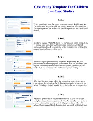 Case Study Template For Children
: — Case Studies
1. Step
To get started, you must first create an account on site HelpWriting.net.
The registration process is quick and simple, taking just a few moments.
During this process, you will need to provide a password and a valid email
address.
2. Step
In order to create a "Write My Paper For Me" request, simply complete the
10-minute order form. Provide the necessary instructions, preferred
sources, and deadline. If you want the writer to imitate your writing style,
attach a sample of your previous work.
3. Step
When seeking assignment writing help from HelpWriting.net, our
platform utilizes a bidding system. Review bids from our writers for your
request, choose one of them based on qualifications, order history, and
feedback, then place a deposit to start the assignment writing.
4. Step
After receiving your paper, take a few moments to ensure it meets your
expectations. If you're pleased with the result, authorize payment for the
writer. Don't forget that we provide free revisions for our writing services.
5. Step
When you opt to write an assignment online with us, you can request
multiple revisions to ensure your satisfaction. We stand by our promise to
provide original, high-quality content - if plagiarized, we offer a full
refund. Choose us confidently, knowing that your needs will be fully met.
Case Study Template For Children : — Case Studies Case Study Template For Children : — Case Studies
 