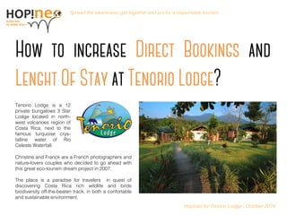 Become Hopinoer Spread the awareness, get together and act for a responsible tourism. 
Hopineo for Tenorio Lodge - October 2014 Tenorio Lodge is a 12 private bungalows 3 Star Lodge located in north- west volcanoes region of Costa Rica, next to the famous turquoise crys- talline water of Rio Celeste Waterfall. Christine and Franck are a French photographers and nature-lovers couples who decided to go ahead with this great eco-tourism dream project in 2007. The place is a paradise for travelers in quest of discovering Costa Rica rich wildlife and birds biodiversity off-the-beaten track, in both a confortable and sustainable environment.  