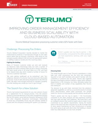 Esker on Demand
IMPROVING ORDER MANAGEMENT EFFICIENCY
AND BUSINESS SCALABILITY WITH
CLOUD-BASED AUTOMATION
Terumo Medical Corporation processing customer orders 60% faster with Esker
Challenge: Processing Fax Orders
Terumo Medical Corporation recently decided to market the
medical device products it manufactures through its own sales
teams rather than go through a distributor. After doing so, the
company quickly realized it did not have the appropriate system
or staffing in place to handle all of the incoming orders.
Fighting the backlog
Many of Terumo’s customer orders are sent and received
via Electronic Data Interchange (EDI), but with a number of
hospitals and clinics sending orders by fax or phone. Previously,
the faxes would arrive in an email inbox as a PDF and have
to be cleared every day which created a number of issues for
Terumo’s Customer Care team.
“We were getting swallowed up by everything,” said Terri
Calabrese, Director of Customer Care and Accounts Receivable
at Terumo. “A lot of calls were being dropped due to all of the fax
traffic. We didn’t have enough resources to manage it properly;
the order backlog was simply too much to get through.”
The Search for a New Solution
Terumo had several requirements for any new solution chosen
as a replacement for its manual process. First, the solution
needed to automate elements of the order management process
like the EDI system using Optimal Character Recognition (OCR)
and other integrated recognition technologies. Additionally,
to avoid any compatibility issues, the new solution needed to
coexist with the company’s existing ERP system (JD Edwards).
Choosing Esker
The initial thought was to have Terumo’s subsidiaries in India
take over order processing, but the time and investment
required to train staff members who weren’t familiar with the
customers or products was too great. Terumo also explored
the idea of leveraging solutions already in place within different
departments in the company, but these ultimately lacked the
level of stability and number of key capabilities that Terumo
was looking for.
The decision to go with Esker stemmed from the solution’s
advanced capabilities as well as a successful proof of concept
(POC) demonstration, where Esker processed 100 sample
orders for Terumo to show exactly how the solution would work.
“Esker’s upside was too big to ignore — the functionality
compared to the other products we had experience working
with was night and day,” said Calabrese. “We loved that it was
an intelligent solution that could be taught rules to make it more
customized to our specific requirements. Having the hosted
option in the cloud was also a big plus for us. We no longer have
to worry about maintaining our own infrastructure or wonder
how we’re going to get work done when the building is closed.
Esker has really allowed us to be more versatile.”
Esker’s upside was too big to ignore — the
functionality compared to the other products
we had experience working with was night
and day. 				
						
Terri Calabrese — Director of Customer Care and
Accounts Receivable
MEDICAL DEVICE MANUFACTURING
www.esker.com
ORDER PROCESSING
CASE STUDY
 