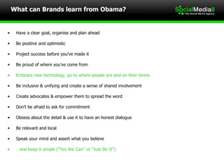 Have a clear goal, organise and plan ahead  Be positive and optimistic Project success before you’ve made it Be proud of where you’ve come from   Embrace new technology, go to where people are and on their terms Be inclusive & unifying and create a sense of shared involvement Create advocates & empower them to spread the word Don’t be afraid to ask for commitment Obsess about the detail & use it to have an honest dialogue Be relevant and local Speak your mind and assert what you believe  … and keep it simple (“Yes We Can” vs “Just Do It”) What can Brands learn from Obama? 