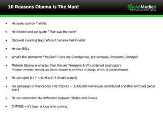 10 Reasons Obama is The Man! He looks cool on T-shirts He inhaled and we quote “That was the point” Opposed invading Iraq before it became fashionable He can BALL What’s the alternative? McCain? I love my Grandpa too, but seriously, President Grandpa? Michelle Obama is smarter than the last President & VP combined (and cuter) Princeton University, Harvard Law School, Assistant to the Mayor in Chicago, VP of U of Chicago Hospitals He can spell D-I-P-L-O-M-A-C-Y (that’s a start) His campaign is financed by THE PEOPLE – 3,000,000 individuals contributed and that ain’t bad (most ever) He can remember the difference between Shiites and Sunnis CHANGE – it’s been a long time coming 