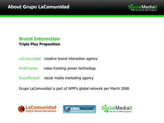 Brand Interaction  Triple Play Proposition  LaComunidad   creative brand interaction agency ViralTracker   video tracking power technology SocialMedia8  social media marketing agency Grupo LaComunidad is part of WPP’s global network per March 2008  About Grupo LaComunidad  