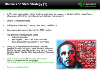 Obama’s 50 State Strategy (1) A fifty state strategy is a political strategy which aims for progress in all states of the United States of America, rather than conceding certain states as "unwinnable". Obtain 270 Electoral votes Soldify wins in Nevada, Colorado, New Mexico and Florida Keep every state won by Kerry in the 2004 election Top priorities in battleground states Voter Registration Helping elect Democrats down the ballot Build grassroots organization in every state Going up in television early in Alaska, Colorado,  Georgia, Indiana, Michigan, Iowa, Missouri, Montana, Florida, Nevada, New Hampshire, New Mexico, North Carolina, North Dakota, Ohio, Pennsylvania, Wisconsin, Virginia Stick with issue spots  vs  McCain’s attack spots Install confidence within the people Use attack spots only in states with very small margins Focus on small donations 