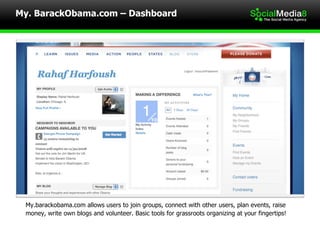 My.barackobama.com allows users to join groups, connect with other users, plan events, raise  money, write own blogs and volunteer. Basic tools for grassroots organizing at your fingertips! My. BarackObama.com – Dashboard 
