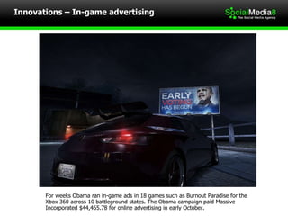 Innovations – In-game advertising For weeks Obama ran in-game ads in 18 games such as Burnout Paradise for the Xbox 360 across 10 battleground states. The Obama campaign paid Massive Incorporated $44,465.78 for online advertising in early October. 