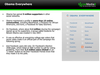 Obama Everywhere Obama has gained  5 million supporters  in other  social networks. Obama maintained a profile in  more than 15 online communities , including BlackPlanet, a MySpace for African Americans, and Eons, a Facebook for baby boomers. On Facebook, where about  3.2 million  (during the campaign) signed up as his supporters, a group called Students for  Barack Obama was created in July 2007. It was so effective at energizing college-age voters that  senior aides made it an official part of the campaign the following spring.  And Facebook users did vote: On Facebook's Election  2008 page, which listed an 800 number to call for voting problems, more than  5.4 million users clicked  on an  "I Voted" button to let their Facebook friends know that  they made it to the polls. 