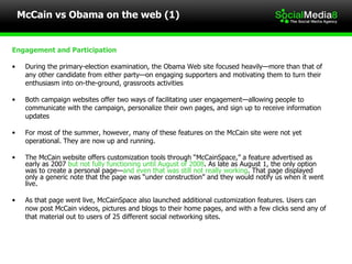 McCain vs Obama on the web (1) Engagement and Participation During the primary-election examination, the Obama Web site focused heavily—more than that of  any other candidate from either party—on engaging supporters and motivating them to turn their  enthusiasm into on-the-ground, grassroots activities Both campaign websites offer two ways of facilitating user engagement—allowing people to  communicate with the campaign, personalize their own pages, and sign up to receive information  updates For most of the summer, however, many of these features on the McCain site were not yet  operational. They are now up and running. The McCain website offers customization tools through “McCainSpace,” a feature advertised as early as 2007  but not fully functioning until August of 2008 . As late as August 1, the only option was to create a personal page— and even that was still not really working . That page displayed only a generic note that the page was “under construction” and they would notify us when it went live.  As that page went live, McCainSpace also launched additional customization features. Users can  now post McCain videos, pictures and blogs to their home pages, and with a few clicks send any of  that material out to users of 25 different social networking sites. 