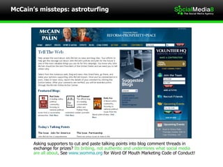 McCain’s missteps: astroturfing Asking supporters to cut and paste talking points into blog comment threads in  exchange for prizes?  Its bribing, not authentic and undermines what social media are all about . See  www.womma.org  for Word Of Mouth Marketing Code of Conduct! 