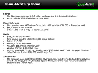 Online Advertising Obama Search The Obama campaign spent $3.5 million on Google search in October 2008 alone. Yahoo collected $673,000 during the same month. Social Networks The campaign spent $467,000 on Facebook in 2008, including $370,000 in September 2008.  $61,000 went to Black Planet.  Only $11,000 went to MySpace spending in 2008. Media $138,000 went to BET.com Time Warner spending totaled $337,000 before October. Politico, $145,000 WashingtonPost, $100,0000. NBA.com, $21,000 in September 2008 Weather Channel, $108,000 all year. Through ad network Centro, the campaign spent $630,000 on local TV and newspaper Web sites before October. Another $100,000 went through Cox. Ad networks: The campaign spent $600,000 in 2008 on Advertising.com, Collective Media, Undertone Networks, Burst Media, Quigo, DrivePM, Pulse360, Specific Media, and online video networks Broadband Enterprises and Tremor Media. 