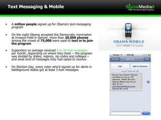 Text Messaging & Mobile A  million people  signed up for Obama's text-messaging  program On the night Obama accepted the Democratic nomination at Invesco Field in Denver, more than  30,000 phones among the crowd of  75,000  were used to  text in to join the program Supporters on average received  5 to 20 text messages  per month, depending on where they lived -- the program was divided by states, regions, zip codes and colleges –  and what kind of messages they had opted to receive.  On Election Day, every voter who'd signed up for alerts in battleground states got at least 3 text messages 