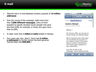 E-mail Obama's opt-in e-mail database contains upwards of  13 million  addresses Over the course of the campaign, aides sent more  than  7,000 different messages , many of them  targeted to specific donation levels (people who gave less than $200, for example, or those who gave more  than $1,000). In total, more than  1 billion e-mails  landed in inboxes. Four years ago, Sen. John F. Kerry had  3 million  e-addresses  on his list; former Vermont governor  Howard Dean had  600,000 .)  
